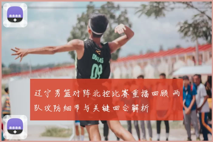 辽宁男篮对阵北控比赛重播回顾 两队攻防细节与关键回合解析